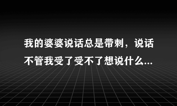 我的婆婆说话总是带刺，说话不管我受了受不了想说什么就说什么，我怎么对付这样婆婆？