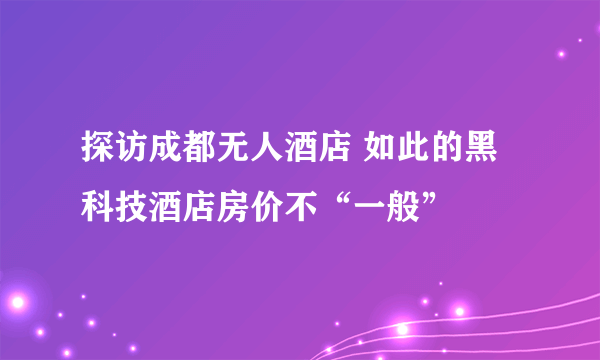 探访成都无人酒店 如此的黑科技酒店房价不“一般”