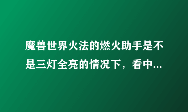 魔兽世界火法的燃火助手是不是三灯全亮的情况下，看中间的点燃数值，数值至少1W5以上扔燃烧才最好？？