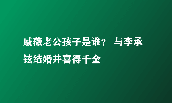 戚薇老公孩子是谁？ 与李承铉结婚并喜得千金