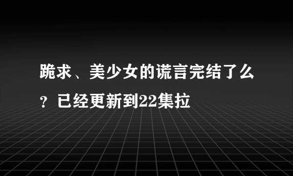 跪求、美少女的谎言完结了么？已经更新到22集拉