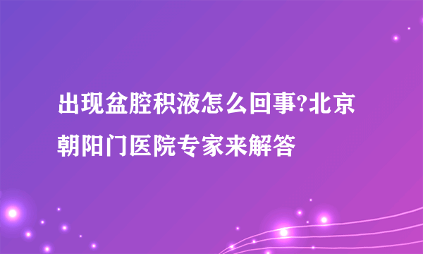 出现盆腔积液怎么回事?北京朝阳门医院专家来解答