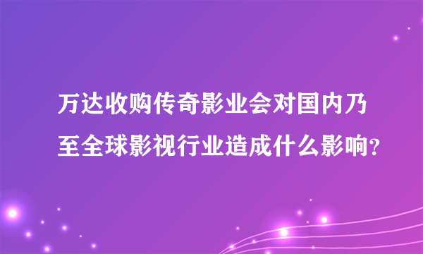 万达收购传奇影业会对国内乃至全球影视行业造成什么影响？