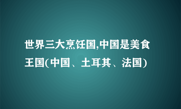 世界三大烹饪国,中国是美食王国(中国、土耳其、法国)