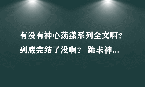 有没有神心荡漾系列全文啊？到底完结了没啊？ 跪求神心荡漾系列全文 麻烦了