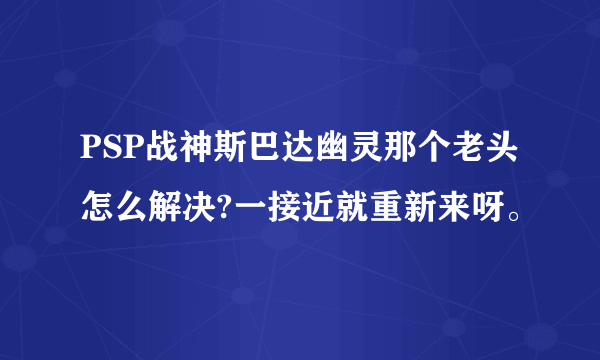 PSP战神斯巴达幽灵那个老头怎么解决?一接近就重新来呀。