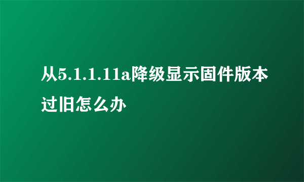 从5.1.1.11a降级显示固件版本过旧怎么办