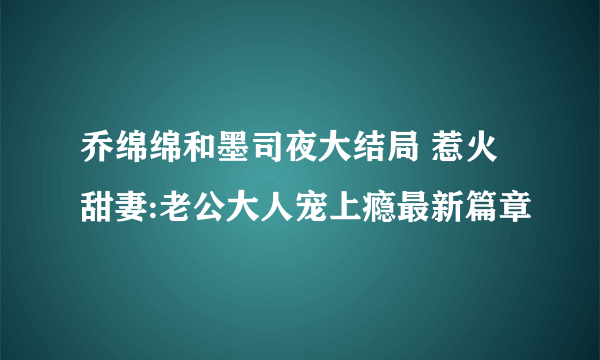 乔绵绵和墨司夜大结局 惹火甜妻:老公大人宠上瘾最新篇章