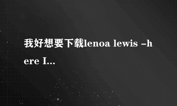 我好想要下载lenoa lewis -here I am哦，可是找来找去都找不到，谁帮帮我啊？？？