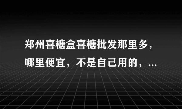 郑州喜糖盒喜糖批发那里多，哪里便宜，不是自己用的，是拿来自己买的。