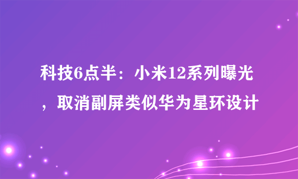 科技6点半：小米12系列曝光，取消副屏类似华为星环设计