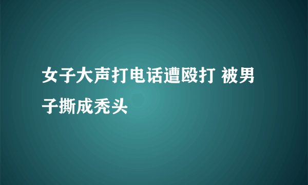 女子大声打电话遭殴打 被男子撕成秃头