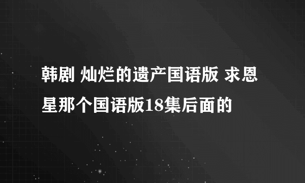 韩剧 灿烂的遗产国语版 求恩星那个国语版18集后面的