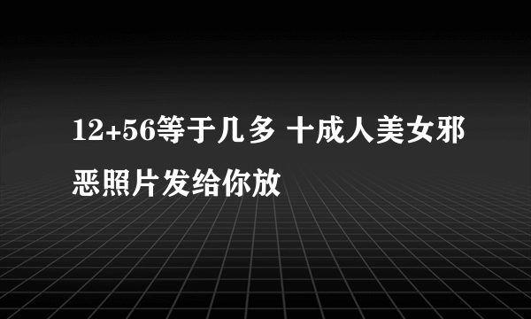 12+56等于几多 十成人美女邪恶照片发给你放