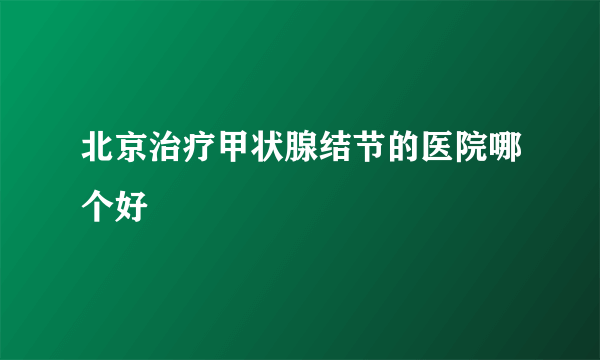 北京治疗甲状腺结节的医院哪个好