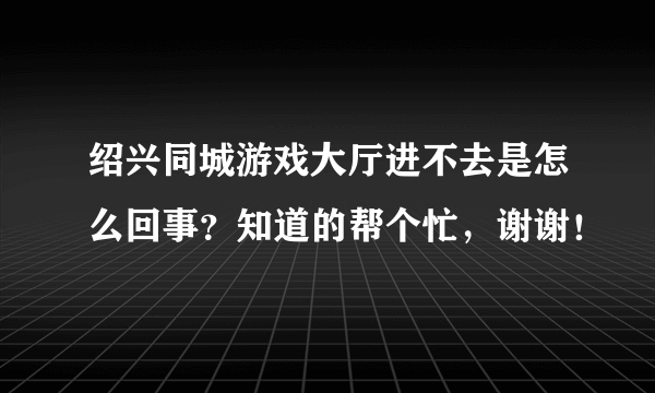 绍兴同城游戏大厅进不去是怎么回事？知道的帮个忙，谢谢！