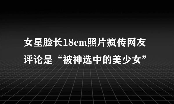 女星脸长18cm照片疯传网友评论是“被神选中的美少女”