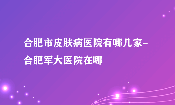 合肥市皮肤病医院有哪几家-合肥军大医院在哪