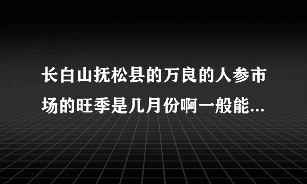 长白山抚松县的万良的人参市场的旺季是几月份啊一般能持续多少时间啊?谢谢？