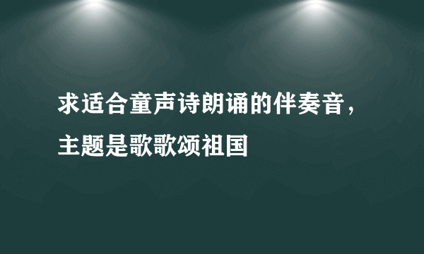 求适合童声诗朗诵的伴奏音，主题是歌歌颂祖国