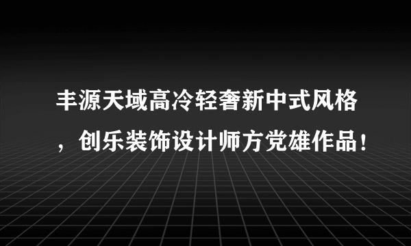 丰源天域高冷轻奢新中式风格，创乐装饰设计师方党雄作品！