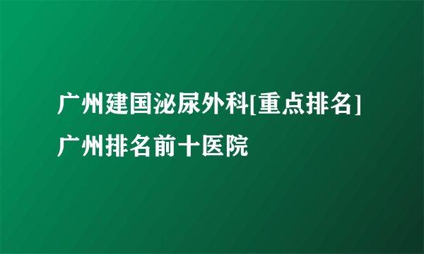 广州建国泌尿外科[重点排名]广州排名前十医院