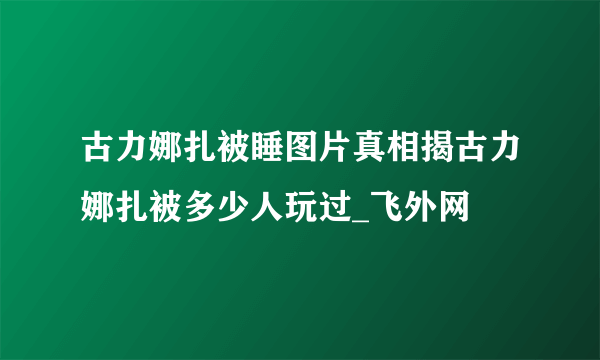 古力娜扎被睡图片真相揭古力娜扎被多少人玩过_飞外网