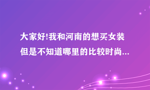 大家好!我和河南的想买女装但是不知道哪里的比较时尚而且便宜!