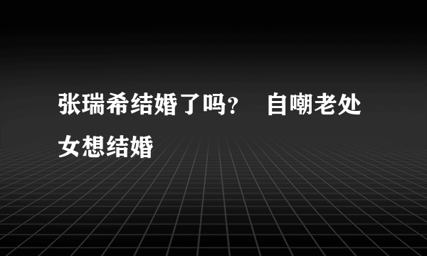 张瑞希结婚了吗？  自嘲老处女想结婚