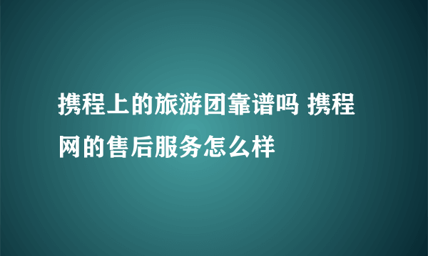 携程上的旅游团靠谱吗 携程网的售后服务怎么样