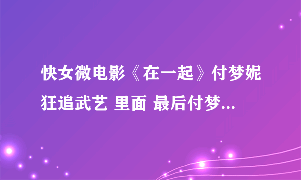 快女微电影《在一起》付梦妮狂追武艺 里面 最后付梦妮唱的那首歌叫什么啊？ 急···