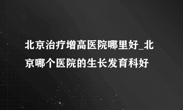 北京治疗增高医院哪里好_北京哪个医院的生长发育科好