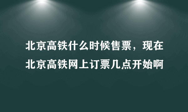 北京高铁什么时候售票，现在北京高铁网上订票几点开始啊