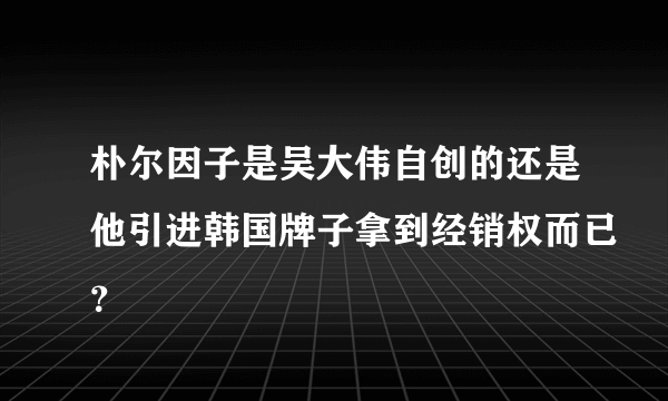 朴尔因子是吴大伟自创的还是他引进韩国牌子拿到经销权而已？