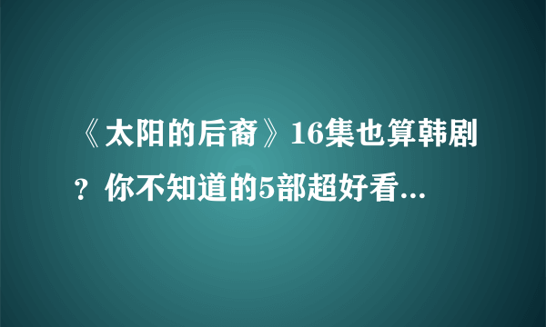 《太阳的后裔》16集也算韩剧？你不知道的5部超好看长篇韩剧