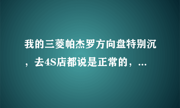 我的三菱帕杰罗方向盘特别沉，去4S店都说是正常的，可是和别人的一比还是会重很 有没有人懂叫我怎么解决啊