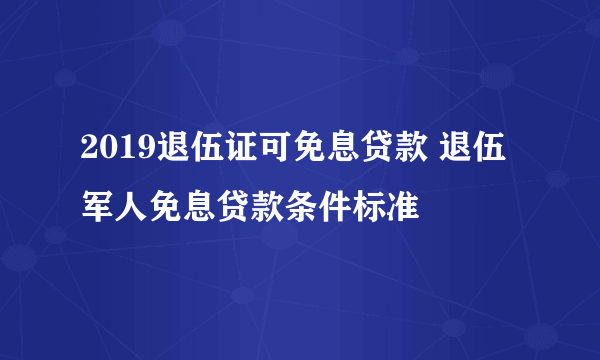 2019退伍证可免息贷款 退伍军人免息贷款条件标准