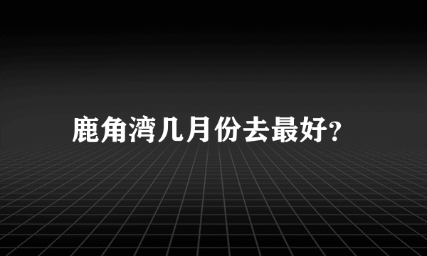 鹿角湾几月份去最好？