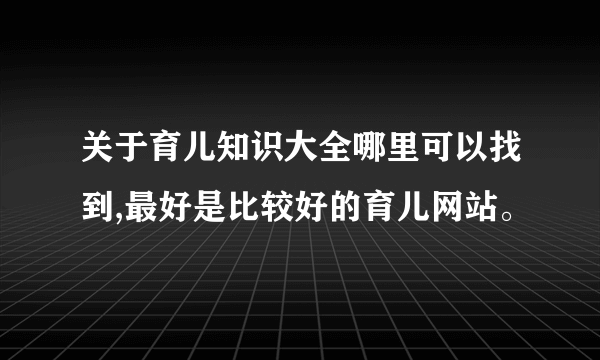 关于育儿知识大全哪里可以找到,最好是比较好的育儿网站。