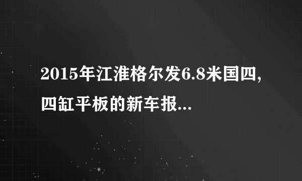 2015年江淮格尔发6.8米国四,四缸平板的新车报价是多少钱？