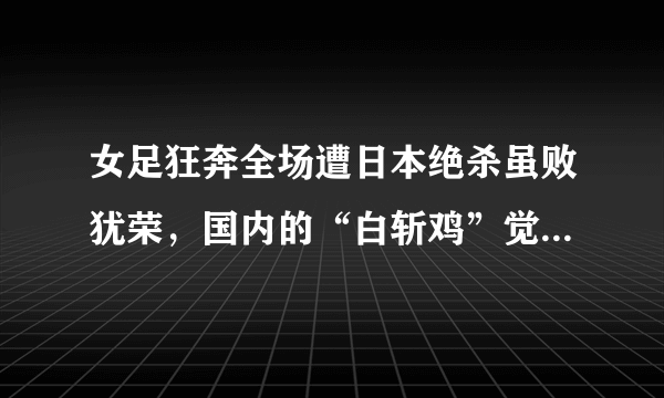 女足狂奔全场遭日本绝杀虽败犹荣，国内的“白斩鸡”觉得羞愧吗？