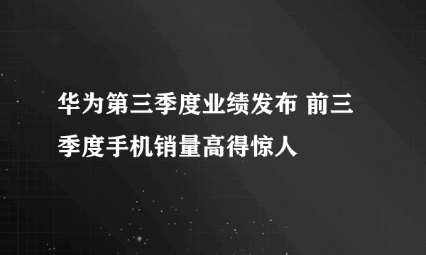 华为第三季度业绩发布 前三季度手机销量高得惊人