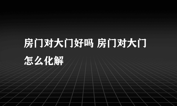 房门对大门好吗 房门对大门怎么化解