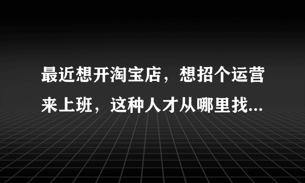 最近想开淘宝店，想招个运营来上班，这种人才从哪里找，另外怎么辨别是真的会还是假的会。？