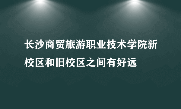 长沙商贸旅游职业技术学院新校区和旧校区之间有好远