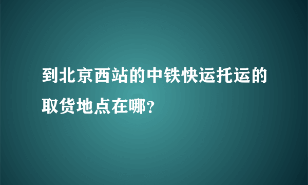 到北京西站的中铁快运托运的取货地点在哪？