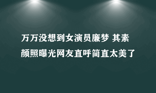 万万没想到女演员廉梦 其素颜照曝光网友直呼简直太美了