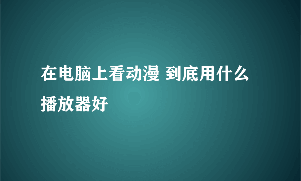 在电脑上看动漫 到底用什么播放器好