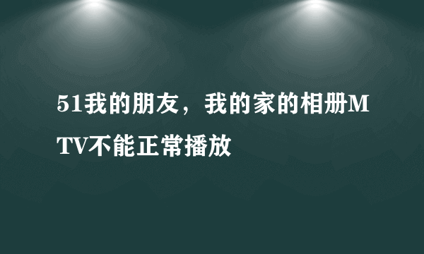 51我的朋友，我的家的相册MTV不能正常播放