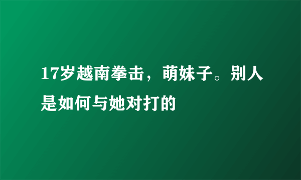 17岁越南拳击，萌妹子。别人是如何与她对打的